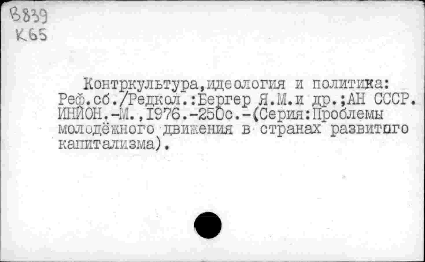 ﻿^65
Контркультура, идеология и политика: Реф.об./Редкол.:Бергер Я.М.и др.;АН СССР. ИНИОН.-М.,1976.-25Сс.-(Серия:Проблемы молодёжного движения в странах развитого капитализма).